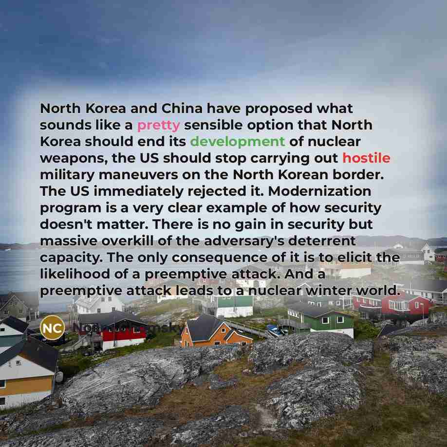“North Korea and China have proposed what sounds like a pretty sensible option that North Korea should end its development of nuclear weapons, the US should stop carrying out hostile military maneuvers on the North Korean border. The US immediately rejected it. Modernization program is a very clear…” quote by Noam Chomsky