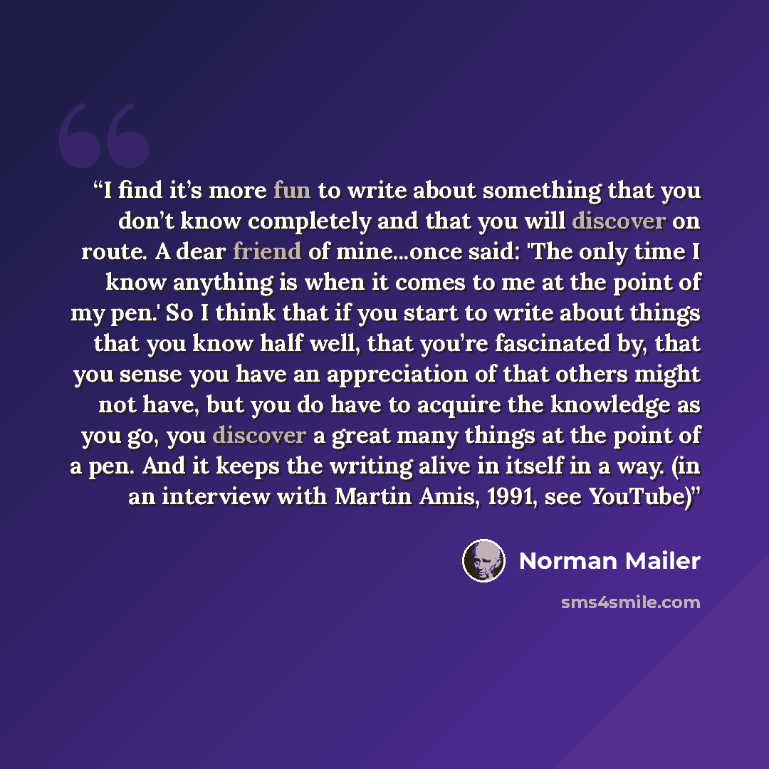 “I find it’s more fun to write about something that you don’t know completely and that you will discover on route. A dear friend of mine...once said: 'The only time I know anything is when it comes to me at the point of my pen.' So I think that if you start to write about things that you know half…” quote by Norman Mailer