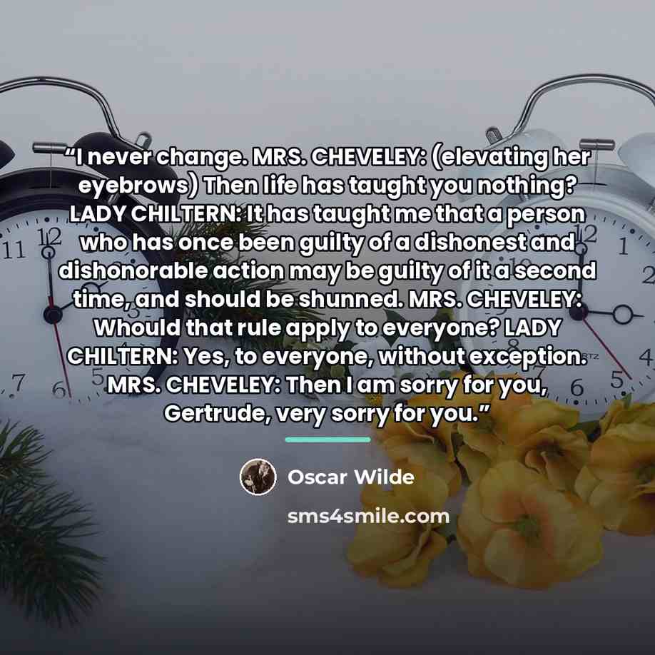 “I never change. MRS. CHEVELEY: (elevating her eyebrows) Then life has taught you nothing? LADY CHILTERN: It has taught me that a person who has once been guilty of a dishonest and dishonorable action may be guilty of it a second time, and should be shunned. MRS. CHEVELEY: Whould that rule apply to…” quote by Oscar Wilde