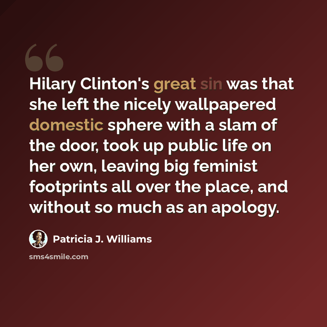 “Hilary Clinton's great sin was that she left the nicely wallpapered domestic sphere with a slam of the door, took up public life on her own, leaving big feminist footprints all over the place, and without so much as an apology.” quote by Patricia J. Williams