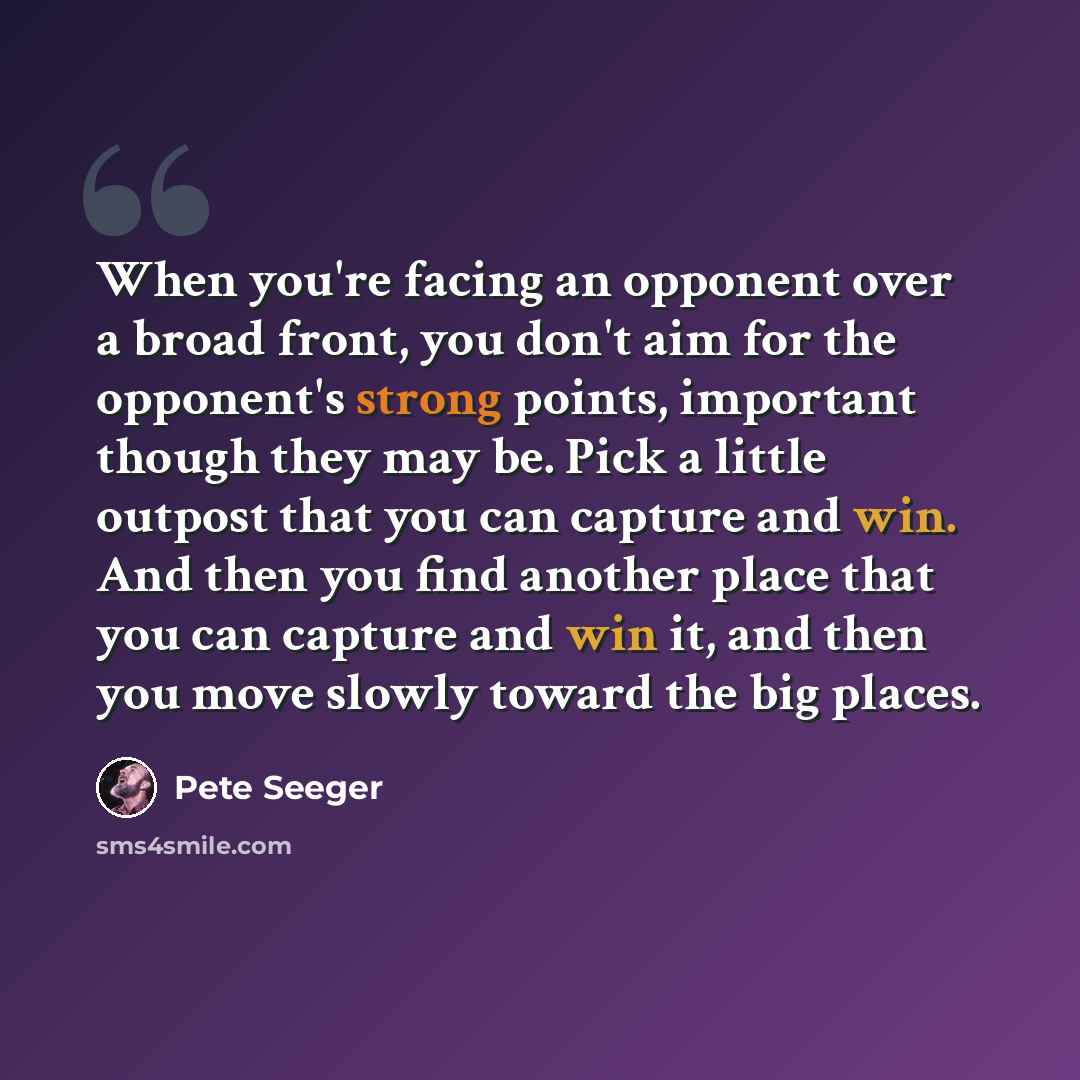 “When you're facing an opponent over a broad front, you don't aim for the opponent's strong points, important though they may be. Pick a little outpost that you can capture and win. And then you find another place that you can capture and win it, and then you move slowly toward the big places.” quote by Pete Seeger
