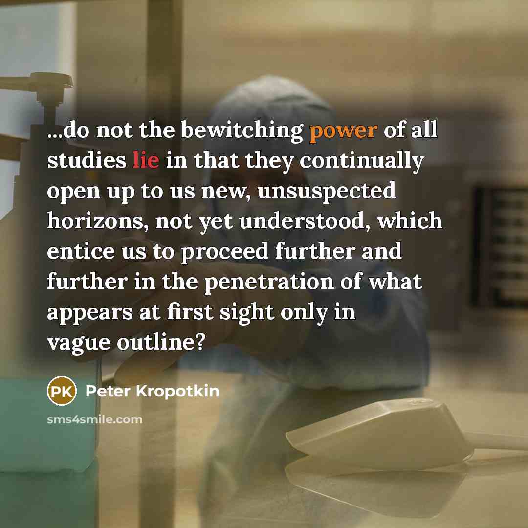 “...do not the bewitching power of all studies lie in that they continually open up to us new, unsuspected horizons, not yet understood, which entice us to proceed further and further in the penetration of what appears at first sight only in vague outline?” quote by Peter Kropotkin