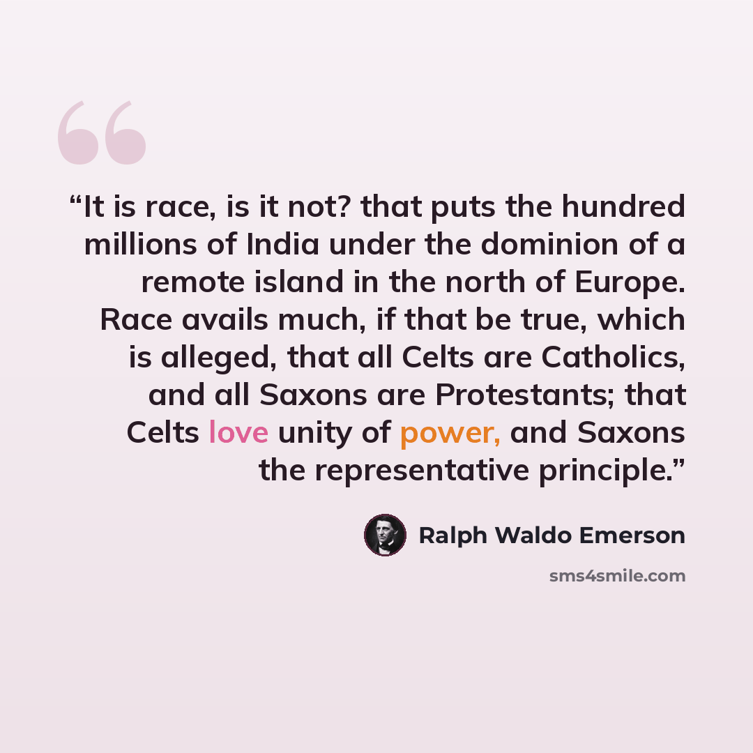 “It is race, is it not? that puts the hundred millions of India under the dominion of a remote island in the north of Europe. Race avails much, if that be true, which is alleged, that all Celts are Catholics, and all Saxons are Protestants; that Celts love unity of power, and Saxons the…” quote by Ralph Waldo Emerson