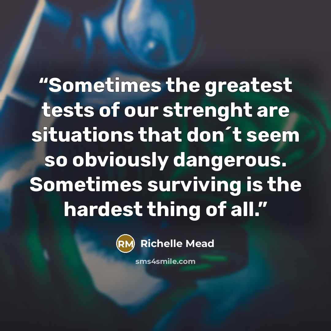 “Sometimes the greatest tests of our strenght are situations that don´t seem so obviously dangerous. Sometimes surviving is the hardest thing of all.” quote by Richelle Mead