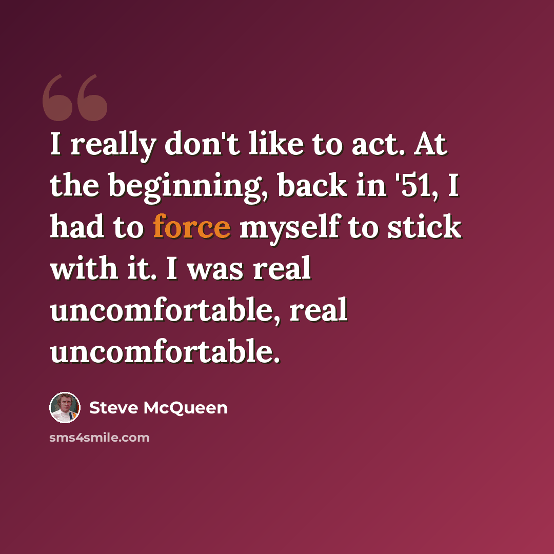 “I really don't like to act. At the beginning, back in '51, I had to force myself to stick with it. I was real uncomfortable, real uncomfortable.” quote by Steve McQueen