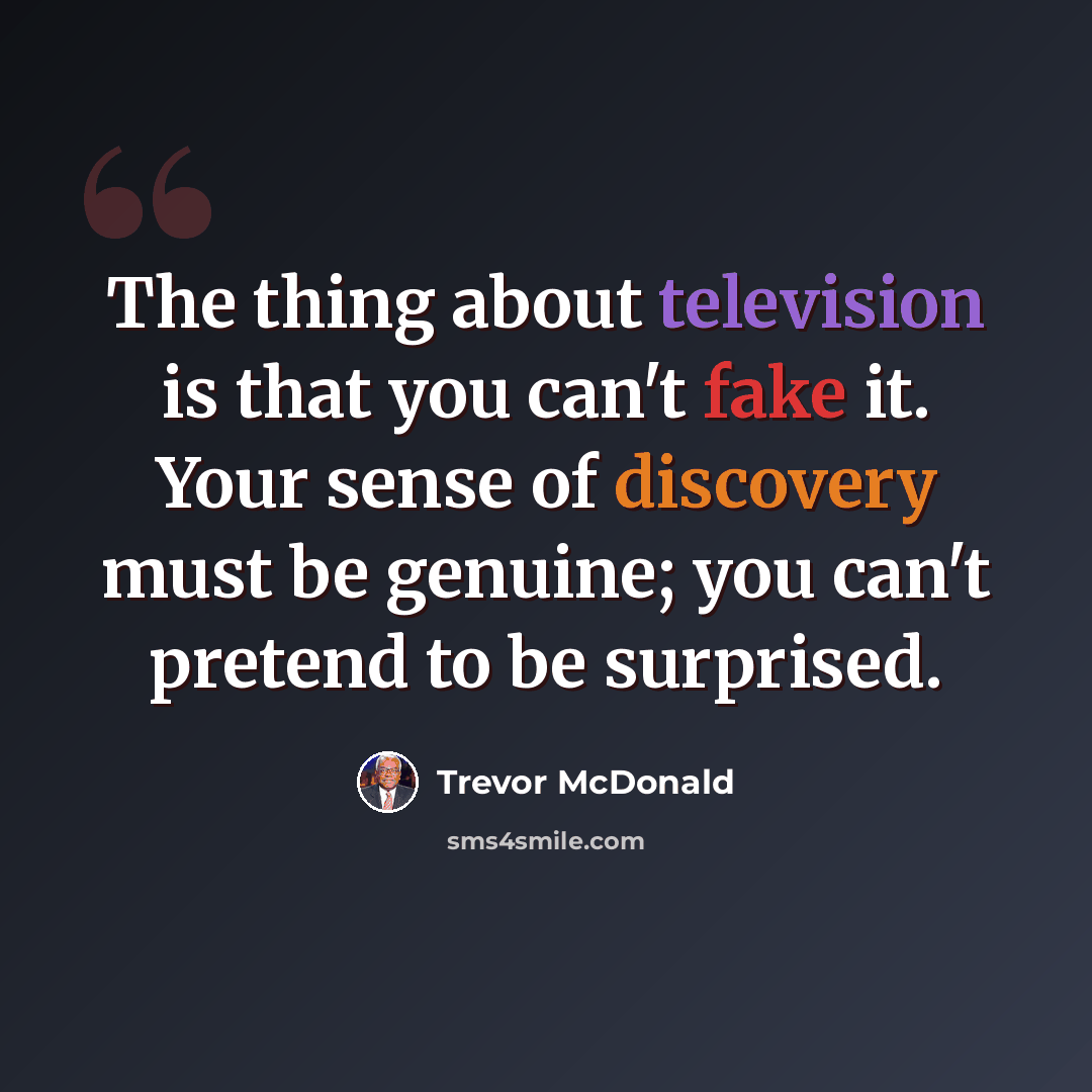 “The thing about television is that you can't fake it. Your sense of discovery must be genuine; you can't pretend to be surprised.” quote by Trevor McDonald