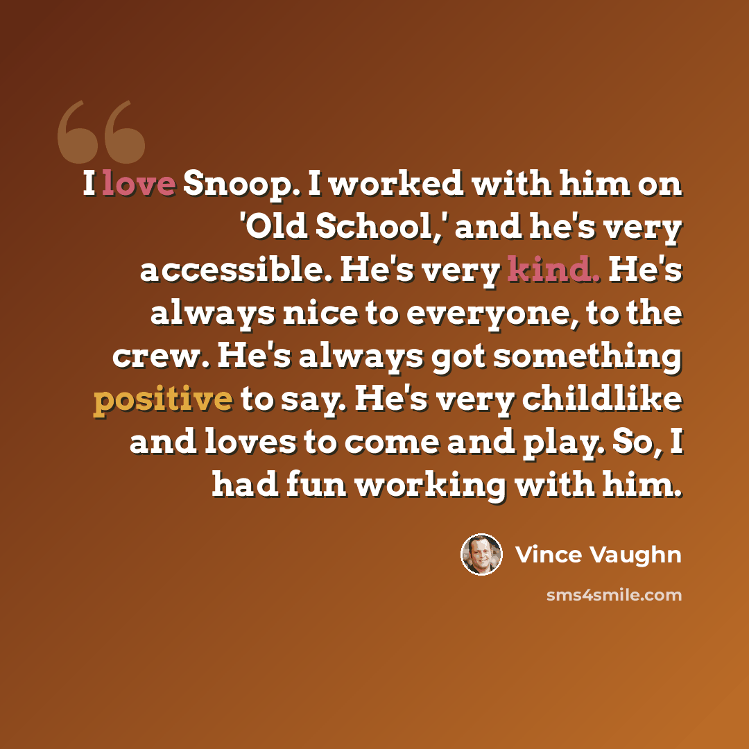 “I love Snoop. I worked with him on 'Old School,' and he's very accessible. He's very kind. He's always nice to everyone, to the crew. He's always got something positive to say. He's very childlike and loves to come and play. So, I had fun working with him.” quote by Vince Vaughn