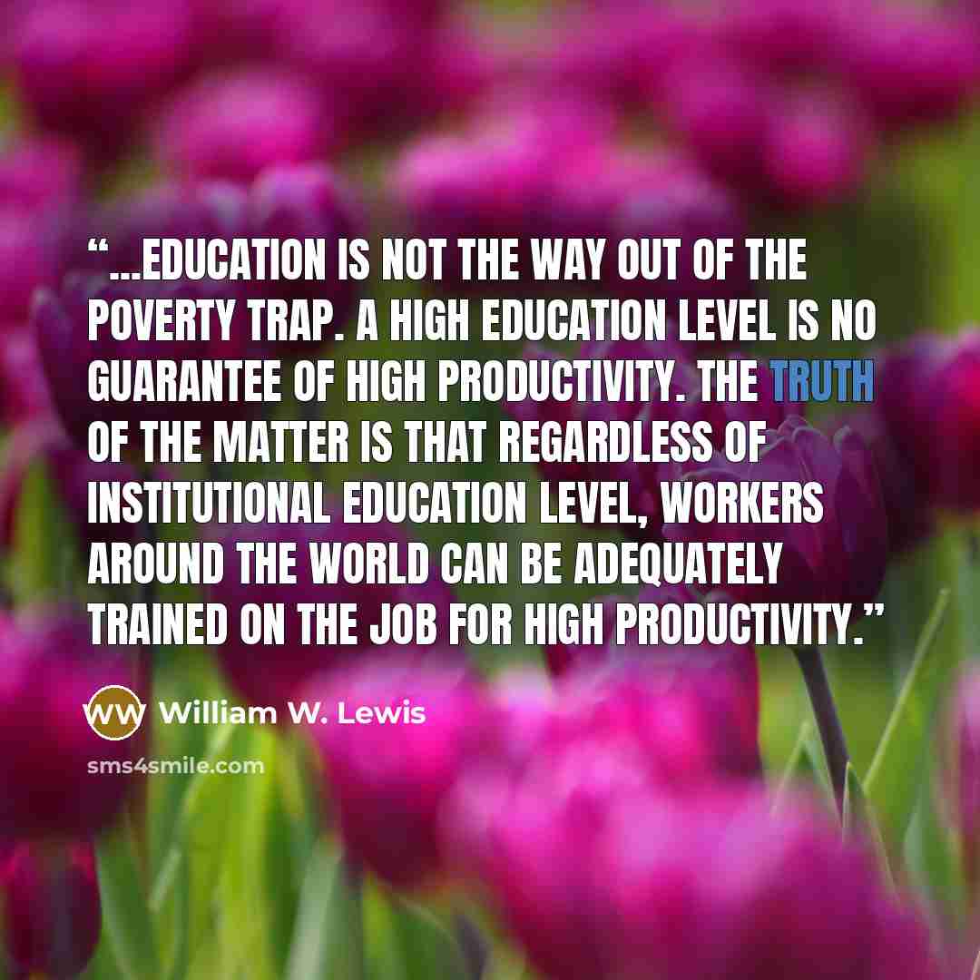 “...education is not the way out of the poverty trap. A high education level is no guarantee of high productivity. The truth of the matter is that regardless of institutional education level, workers around the world can be adequately trained on the job for high productivity.” quote by William W. Lewis