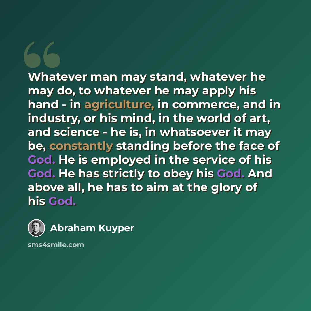 “Whatever man may stand, whatever he may do, to whatever he may apply his hand - in agriculture, in commerce, and in industry, or his mind, in the world of art, and science - he is, in whatsoever it may be, constantly standing before the face of God. He is employed in the service of his God. He has…” quote by Abraham Kuyper