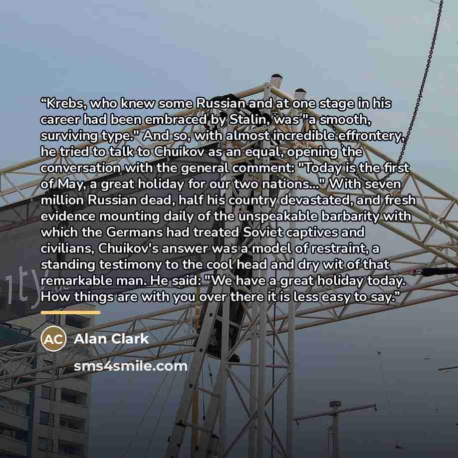 “Krebs, who knew some Russian and at one stage in his career had been embraced by Stalin, was "a smooth, surviving type." And so, with almost incredible effrontery, he tried to talk to Chuikov as an equal, opening the conversation with the general comment: "Today is the first of May, a great…” quote by Alan Clark