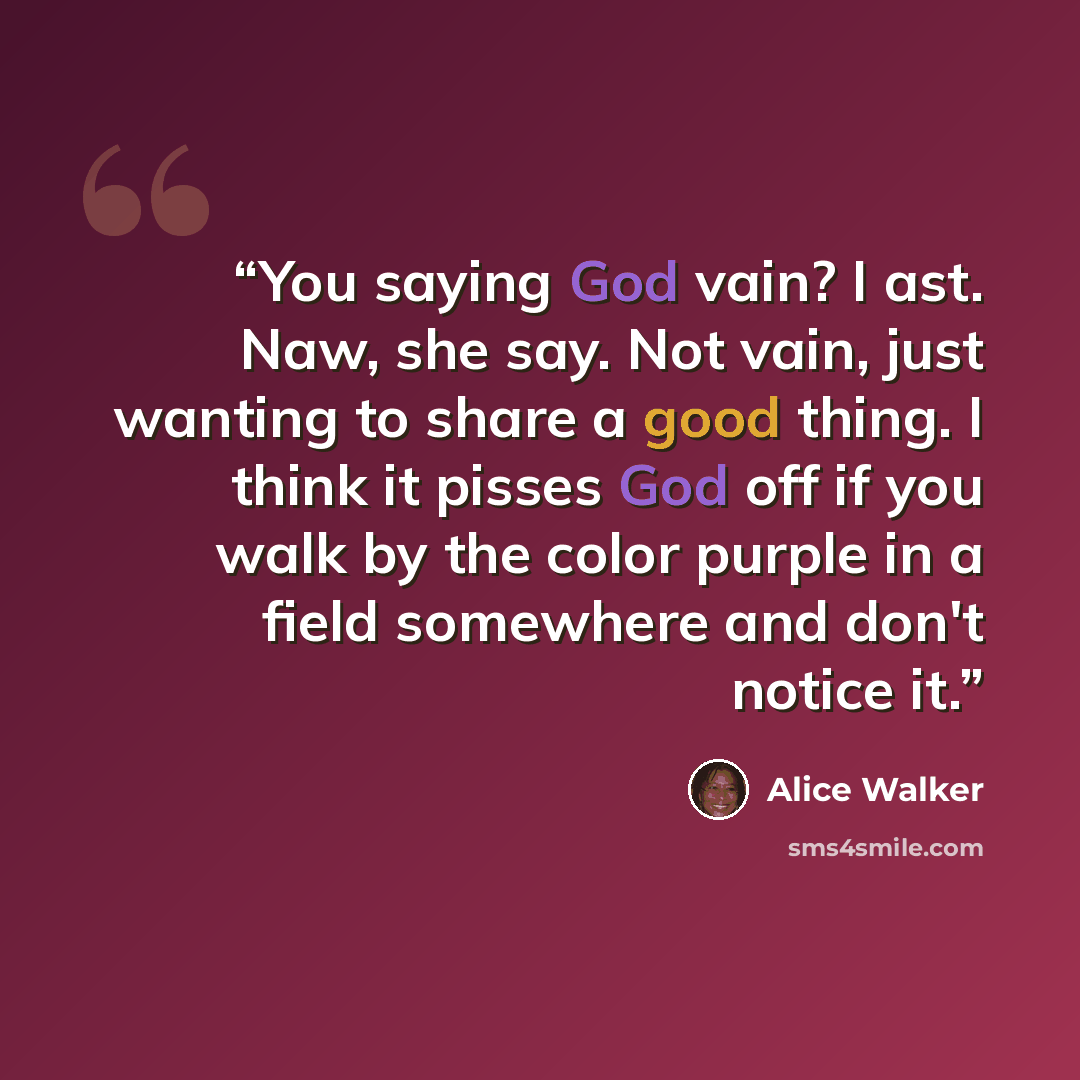 “You saying God vain? I ast. Naw, she say. Not vain, just wanting to share a good thing. I think it pisses God off if you walk by the color purple in a field somewhere and don't notice it.” quote by Alice Walker