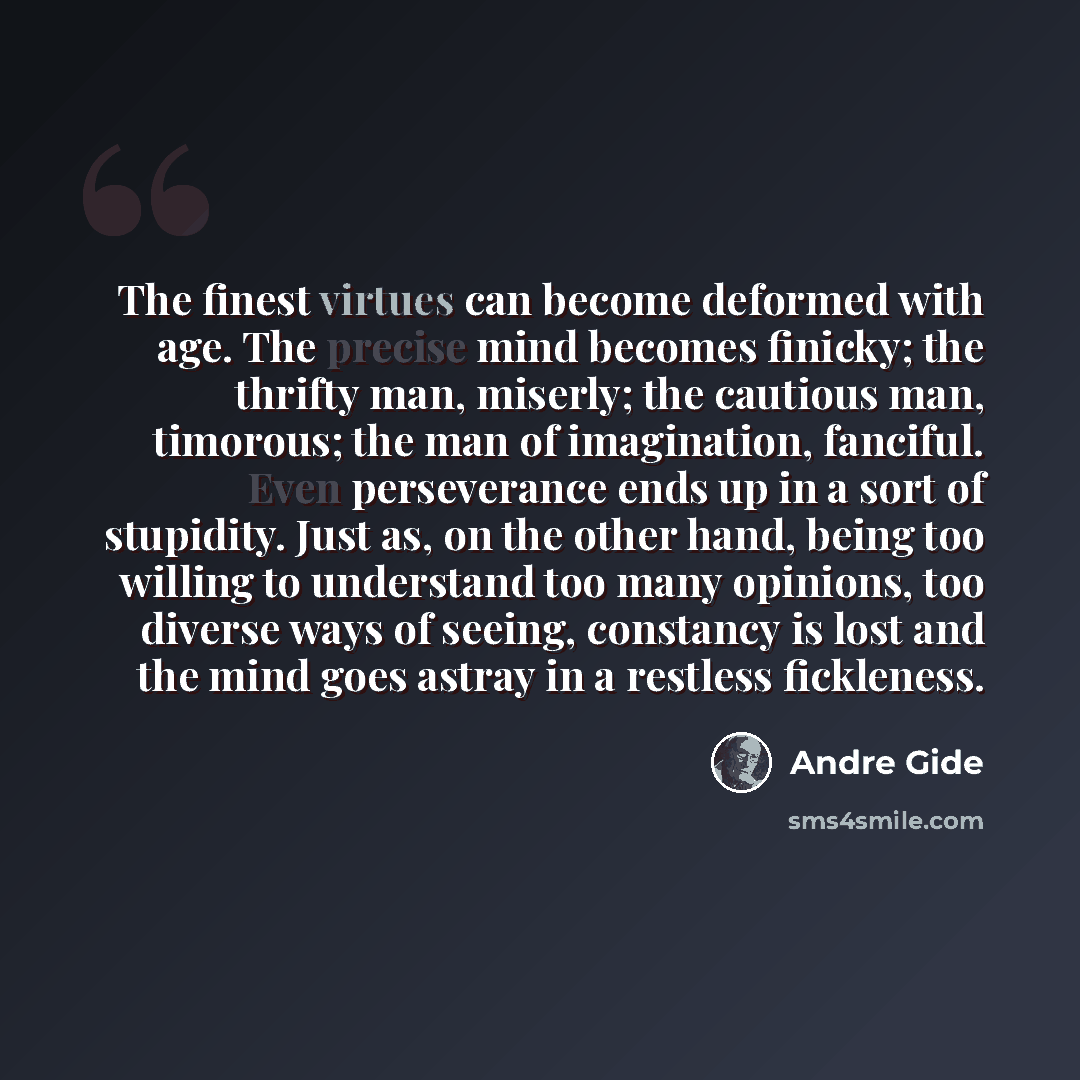 “The finest virtues can become deformed with age. The precise mind becomes finicky; the thrifty man, miserly; the cautious man, timorous; the man of imagination, fanciful. Even perseverance ends up in a sort of stupidity. Just as, on the other hand, being too willing to understand too many…” quote by Andre Gide