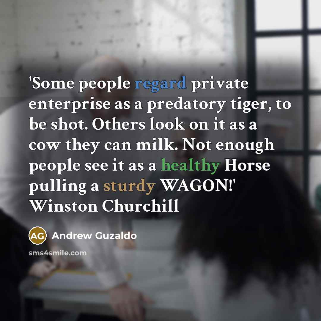 “'Some people regard private enterprise as a predatory tiger, to be shot. Others look on it as a cow they can milk. Not enough people see it as a healthy Horse pulling a sturdy WAGON!' Winston Churchill” quote by Andrew Guzaldo