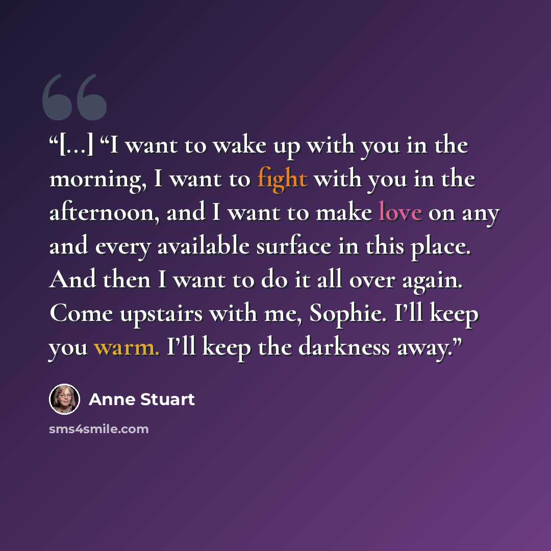 “[...] “I want to wake up with you in the morning, I want to fight with you in the afternoon, and I want to make love on any and every available surface in this place. And then I want to do it all over again. Come upstairs with me, Sophie. I’ll keep you warm. I’ll keep the darkness away.” quote by Anne Stuart