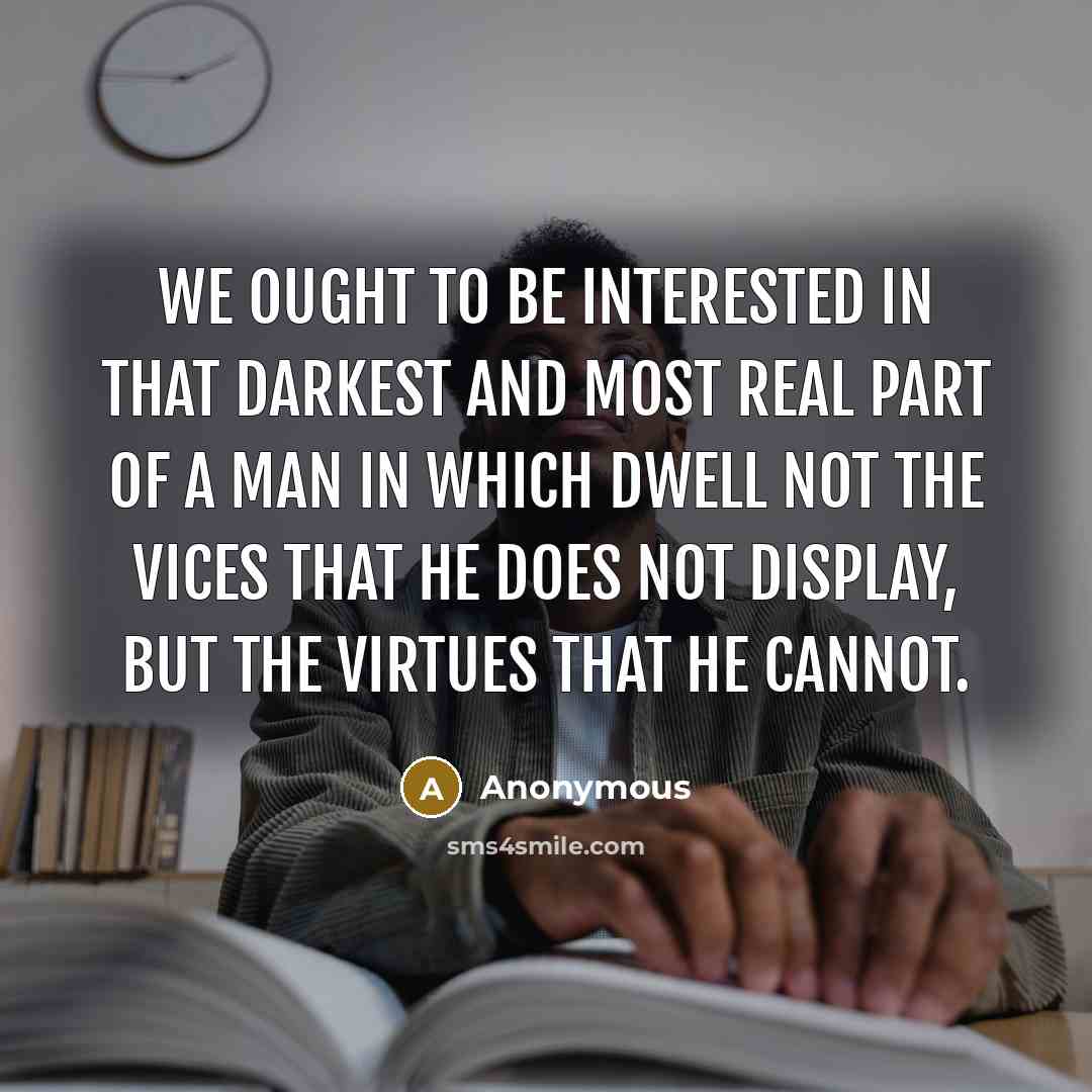 “We ought to be interested in that darkest and most real part of a man in which dwell not the vices that he does not display, but the virtues that he cannot.” quote by Anonymous