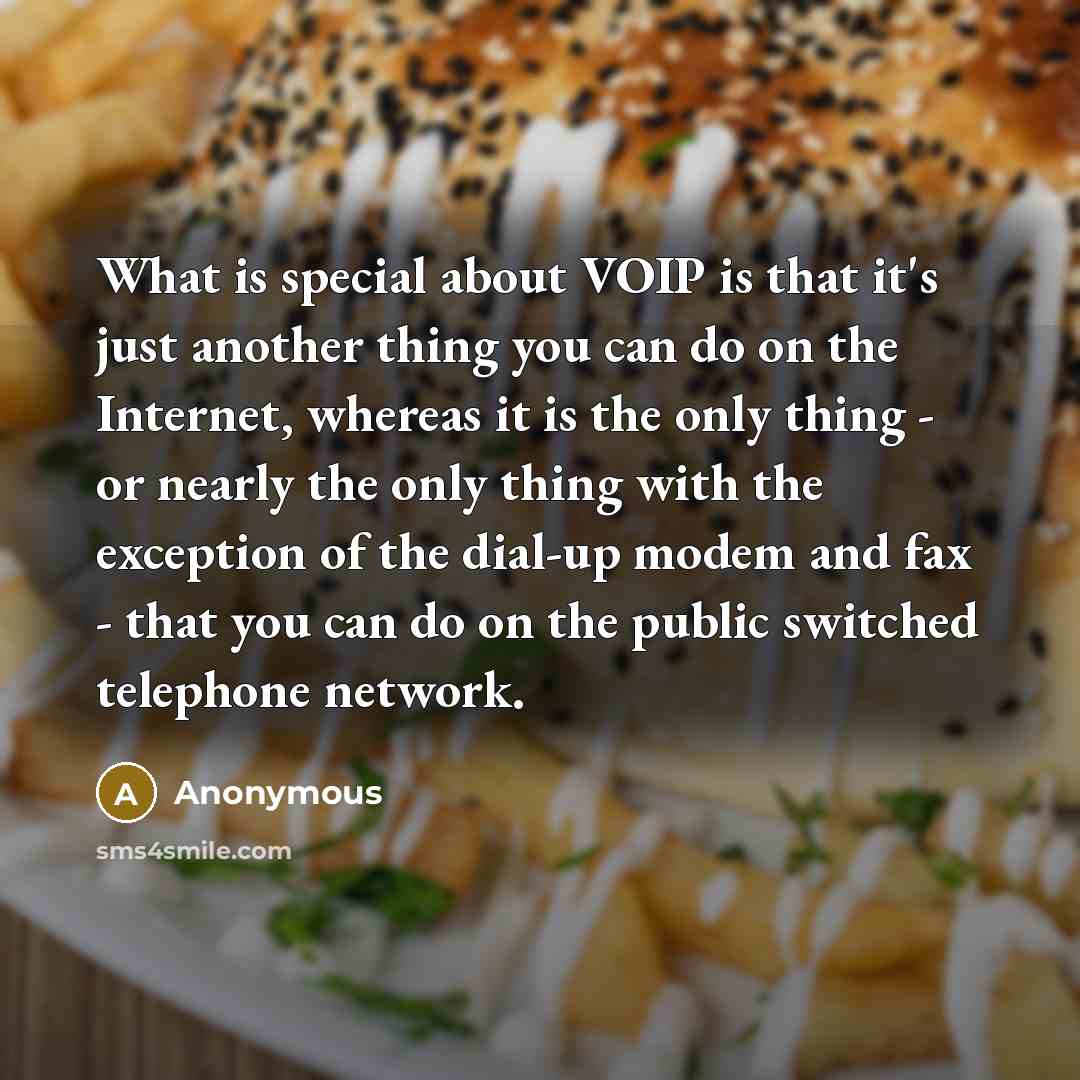 “What is special about VOIP is that it's just another thing you can do on the Internet, whereas it is the only thing - or nearly the only thing with the exception of the dial-up modem and fax - that you can do on the public switched telephone network.” quote by Anonymous