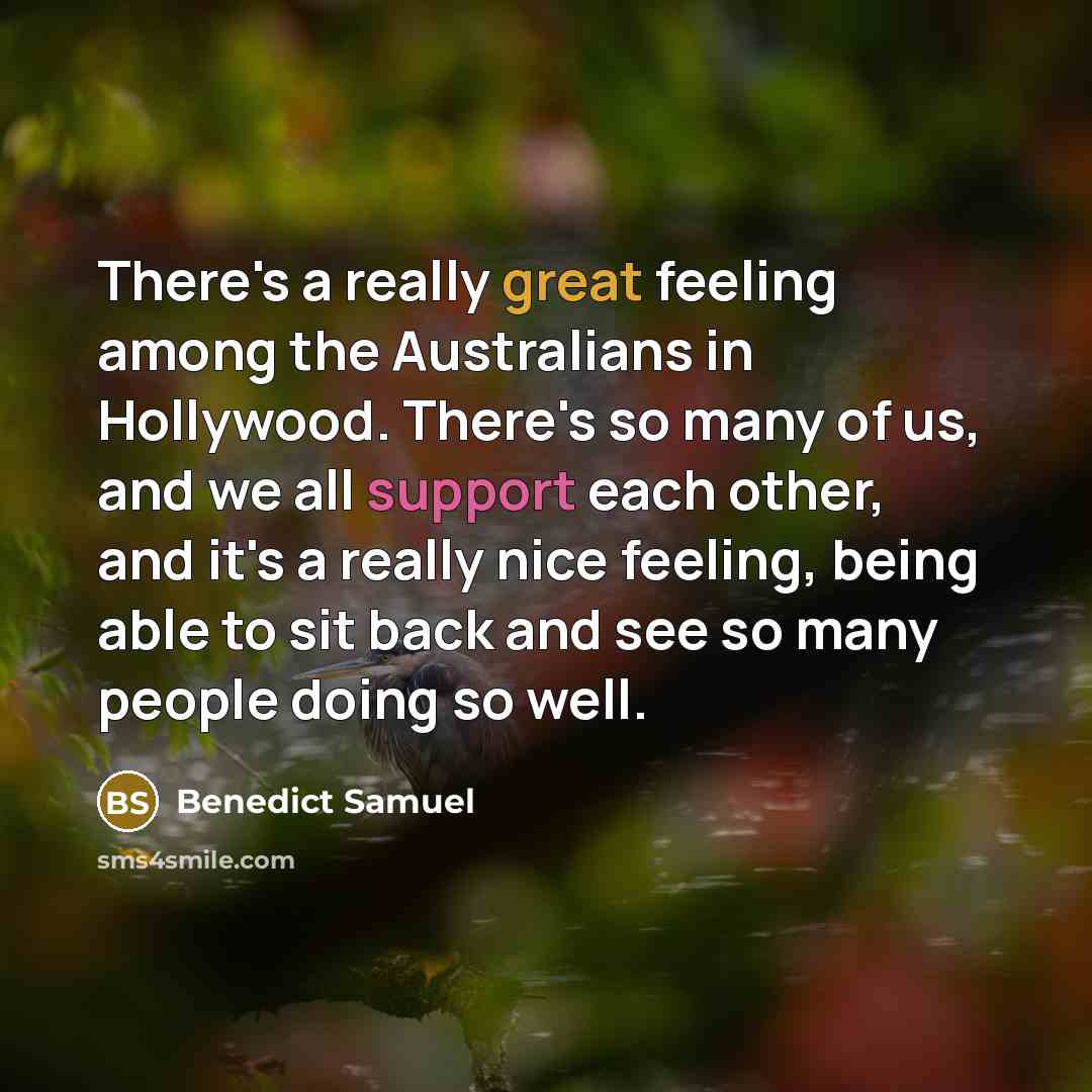 “There's a really great feeling among the Australians in Hollywood. There's so many of us, and we all support each other, and it's a really nice feeling, being able to sit back and see so many people doing so well.” quote by Benedict Samuel