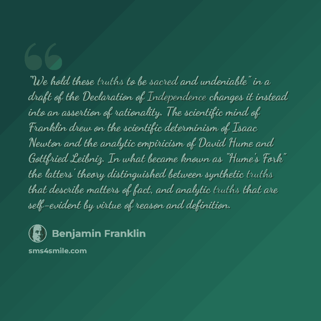 “"We hold these truths to be sacred and undeniable" in a draft of the Declaration of Independence changes it instead into an assertion of rationality. The scientific mind of Franklin drew on the scientific determinism of Isaac Newton and the analytic empiricism of David Hume and Gottfried Leibniz…” quote by Benjamin Franklin