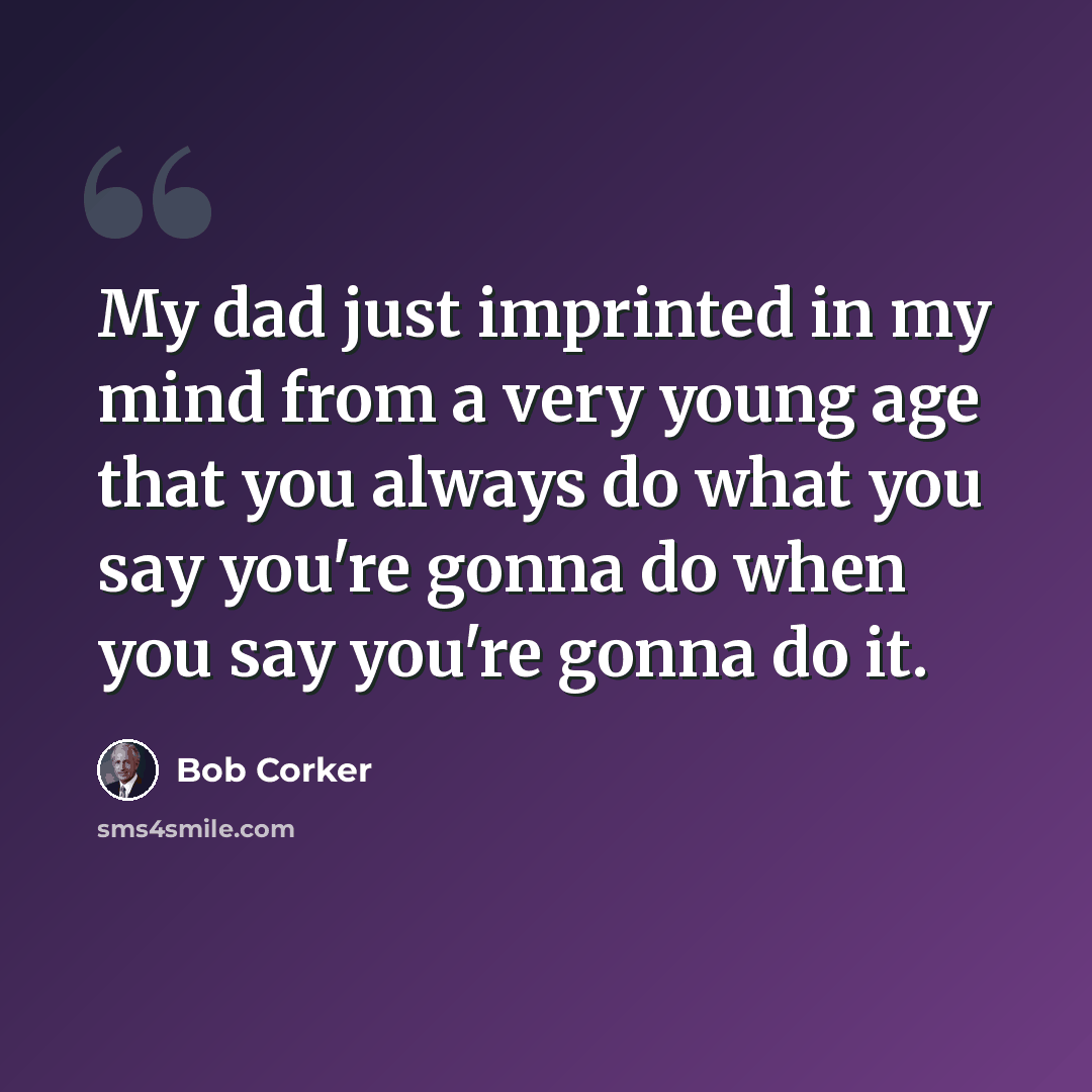 “My dad just imprinted in my mind from a very young age that you always do what you say you're gonna do when you say you're gonna do it.” quote by Bob Corker