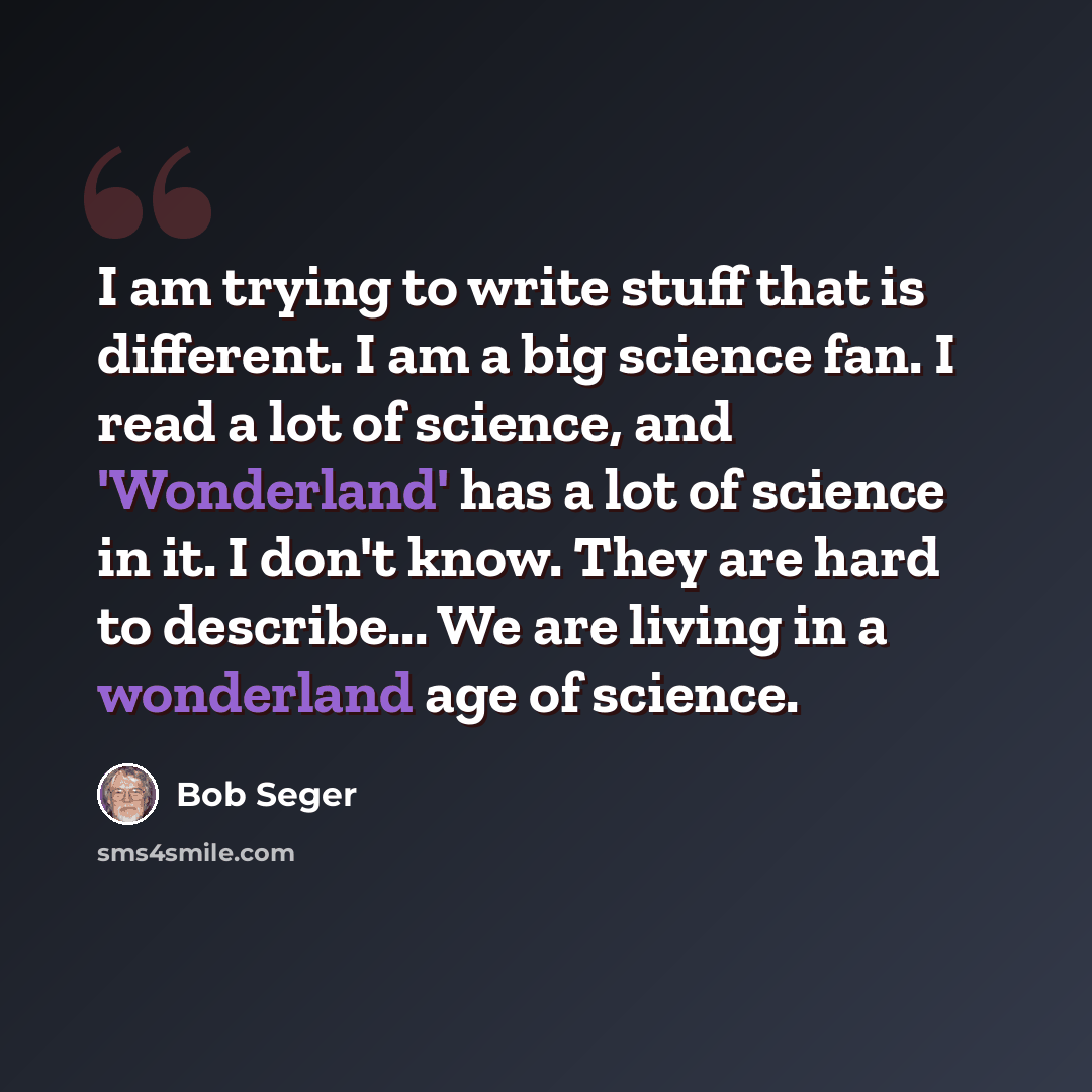 “I am trying to write stuff that is different. I am a big science fan. I read a lot of science, and 'Wonderland' has a lot of science in it. I don't know. They are hard to describe... We are living in a wonderland age of science.” quote by Bob Seger