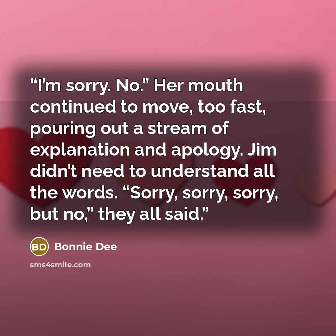 “I’m sorry. No.” Her mouth continued to move, too fast, pouring out a stream of explanation and apology. Jim didn’t need to understand all the words. “Sorry, sorry, sorry, but no,” they all said.” quote by Bonnie Dee