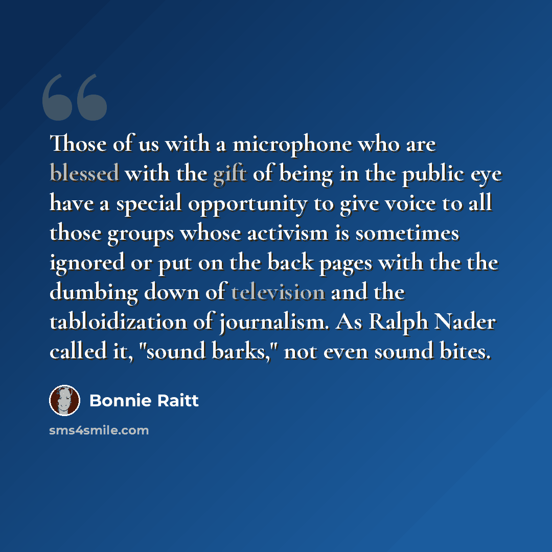 “Those of us with a microphone who are blessed with the gift of being in the public eye have a special opportunity to give voice to all those groups whose activism is sometimes ignored or put on the back pages with the the dumbing down of television and the tabloidization of journalism. As Ralph…” quote by Bonnie Raitt