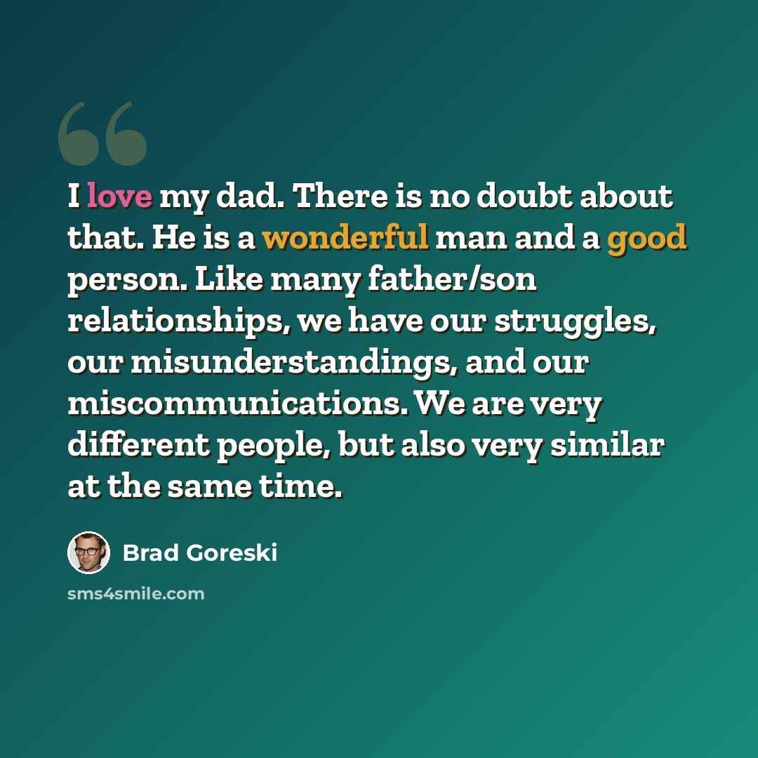 “I love my dad. There is no doubt about that. He is a wonderful man and a good person. Like many father/son relationships, we have our struggles, our misunderstandings, and our miscommunications. We are very different people, but also very similar at the same time.” quote by Brad Goreski