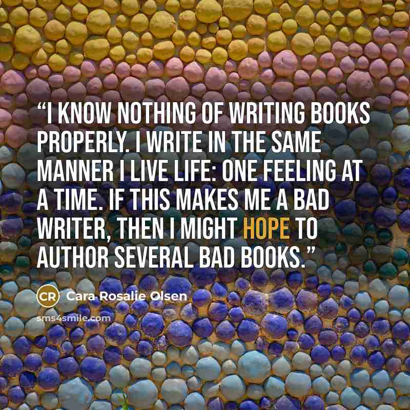 “I know nothing of writing books properly. I write in the same manner I live life: one feeling at a time. If this makes me a bad writer, then I might hope to author several bad books.” quote by Cara Rosalie Olsen
