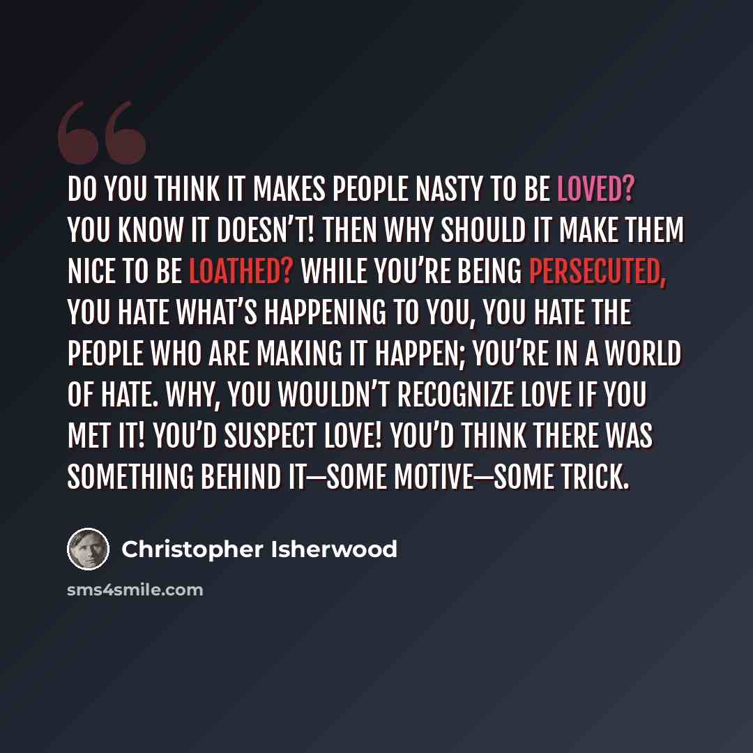 “Do you think it makes people nasty to be loved? You know it doesn’t! Then why should it make them nice to be loathed? While you’re being persecuted, you hate what’s happening to you, you hate the people who are making it happen; you’re in a world of hate. Why, you wouldn’t recognize love if you…” quote by Christopher Isherwood