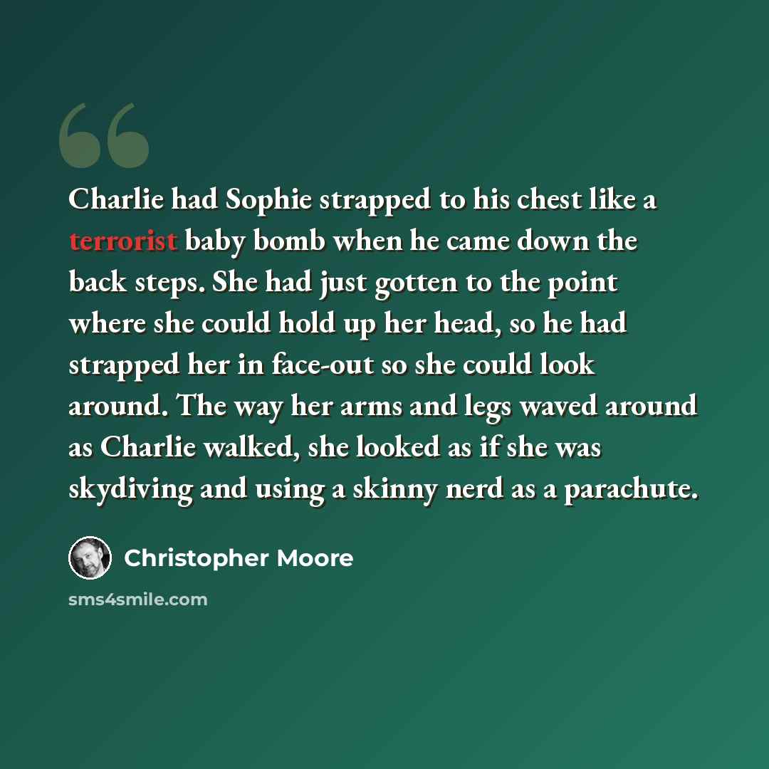 “Charlie had Sophie strapped to his chest like a terrorist baby bomb when he came down the back steps. She had just gotten to the point where she could hold up her head, so he had strapped her in face-out so she could look around. The way her arms and legs waved around as Charlie walked, she looked…” quote by Christopher Moore