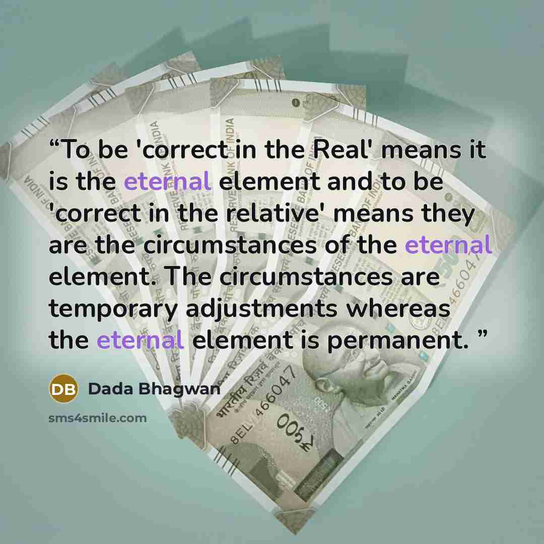 “To be 'correct in the Real' means it is the eternal element and to be 'correct in the relative' means they are the circumstances of the eternal element. The circumstances are temporary adjustments whereas the eternal element is permanent.” quote by Dada Bhagwan