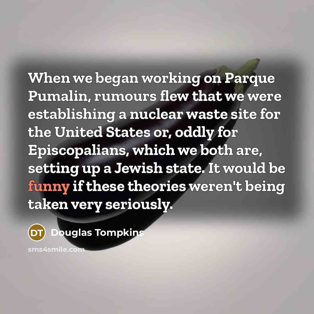 “When we began working on Parque Pumalin, rumours flew that we were establishing a nuclear waste site for the United States or, oddly for Episcopalians, which we both are, setting up a Jewish state. It would be funny if these theories weren't being taken very seriously.” quote by Douglas Tompkins