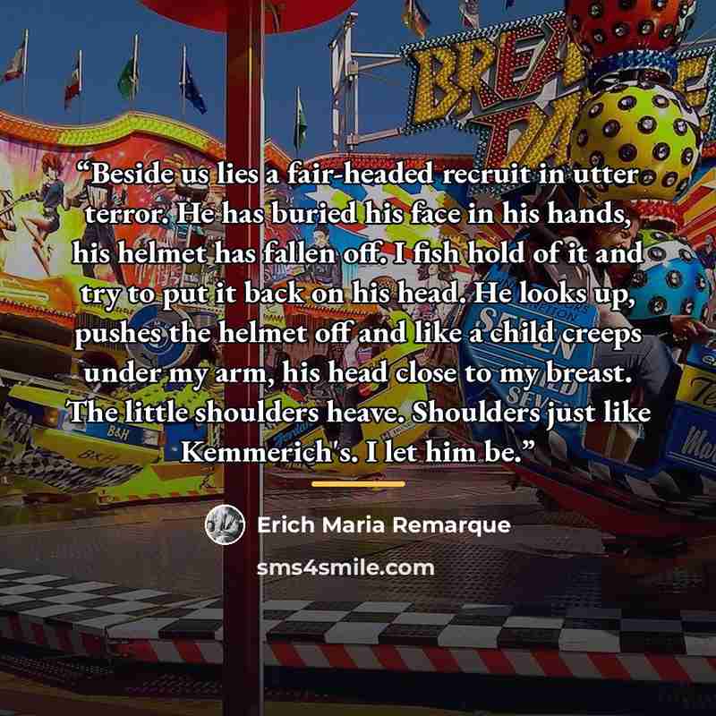 “Beside us lies a fair-headed recruit in utter terror. He has buried his face in his hands, his helmet has fallen off. I fish hold of it and try to put it back on his head. He looks up, pushes the helmet off and like a child creeps under my arm, his head close to my breast. The little shoulders…” quote by Erich Maria Remarque