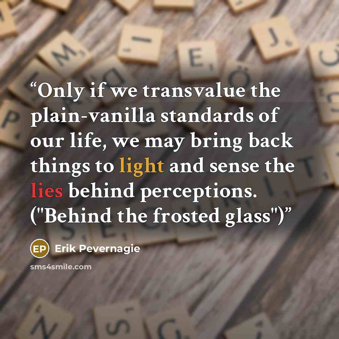 “Only if we transvalue the plain-vanilla standards of our life, we may bring back things to light and sense the lies behind perceptions. ("Behind the frosted glass")” quote by Erik Pevernagie