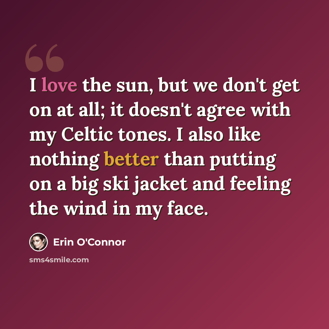 “I love the sun, but we don't get on at all; it doesn't agree with my Celtic tones. I also like nothing better than putting on a big ski jacket and feeling the wind in my face.” quote by Erin O'Connor