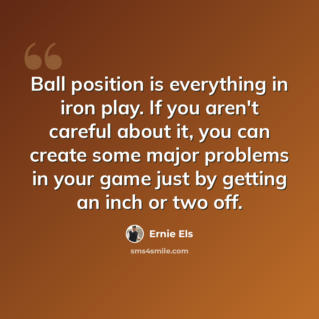 “Ball position is everything in iron play. If you aren't careful about it, you can create some major problems in your game just by getting an inch or two off.” quote by Ernie Els