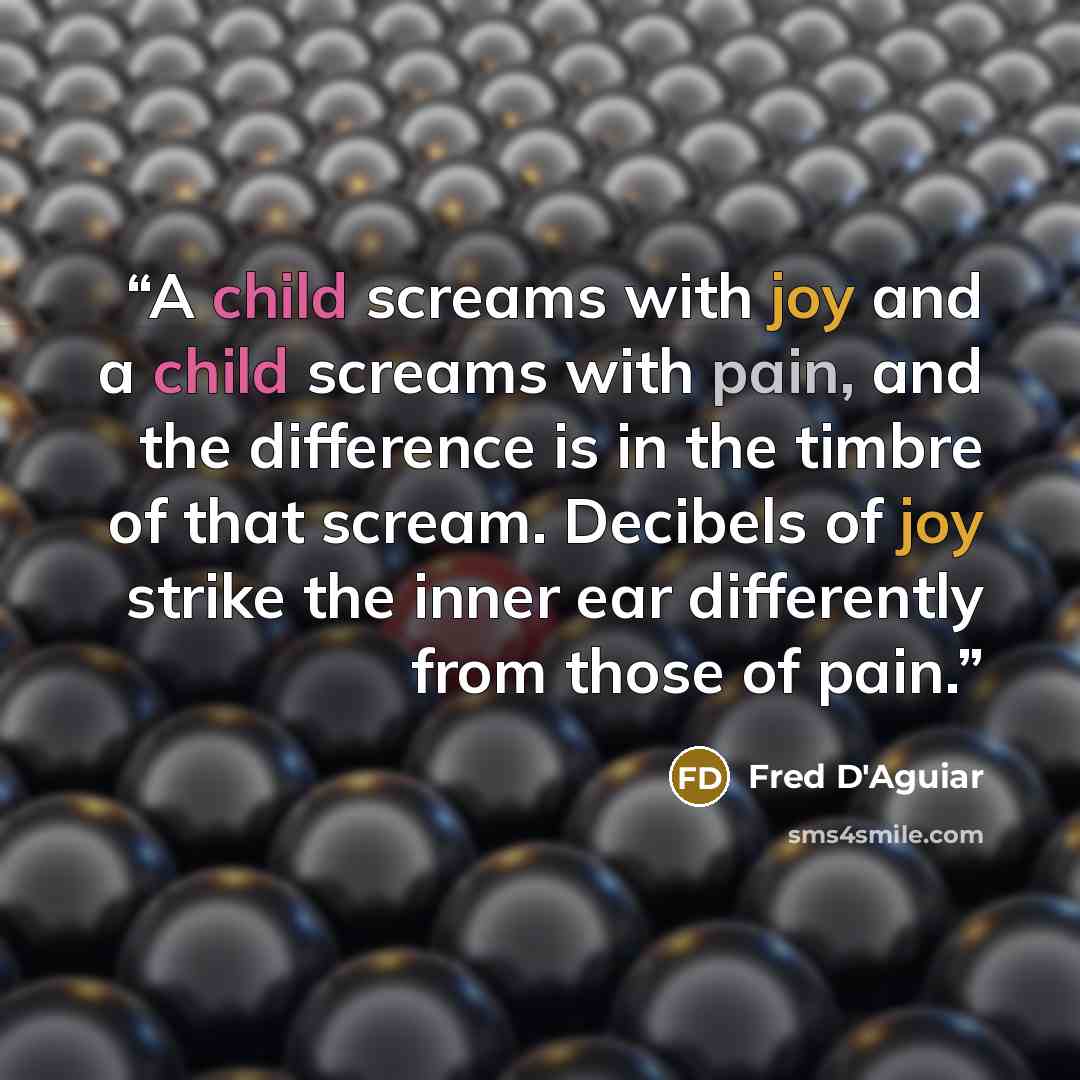 “A child screams with joy and a child screams with pain, and the difference is in the timbre of that scream. Decibels of joy strike the inner ear differently from those of pain.” quote by Fred D'Aguiar