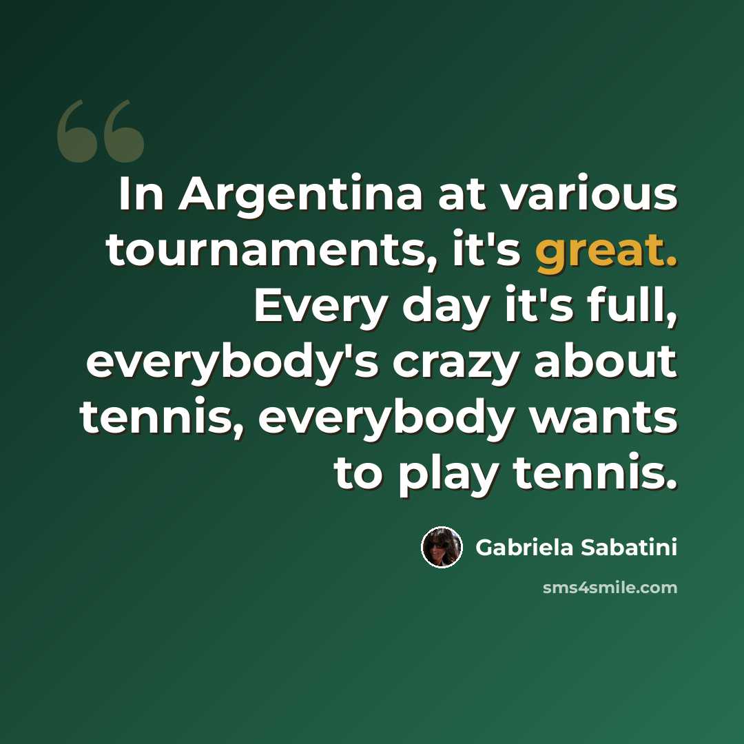 “In Argentina at various tournaments, it's great. Every day it's full, everybody's crazy about tennis, everybody wants to play tennis.” quote by Gabriela Sabatini