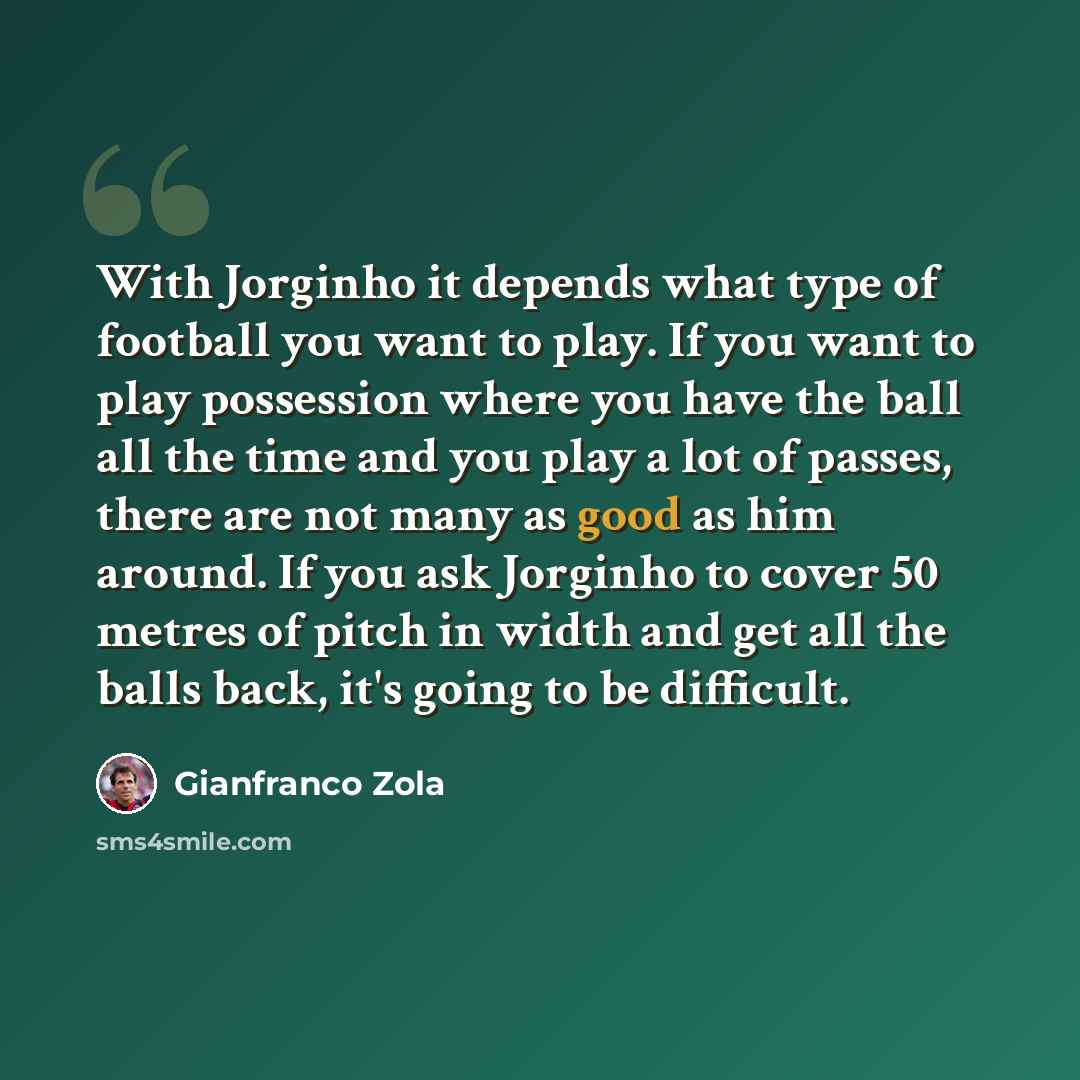“With Jorginho it depends what type of football you want to play. If you want to play possession where you have the ball all the time and you play a lot of passes, there are not many as good as him around. If you ask Jorginho to cover 50 metres of pitch in width and get all the balls back, it's…” quote by Gianfranco Zola
