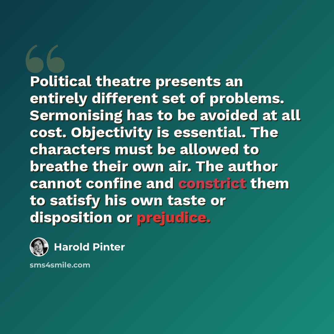 “Political theatre presents an entirely different set of problems. Sermonising has to be avoided at all cost. Objectivity is essential. The characters must be allowed to breathe their own air. The author cannot confine and constrict them to satisfy his own taste or disposition or prejudice.” quote by Harold Pinter