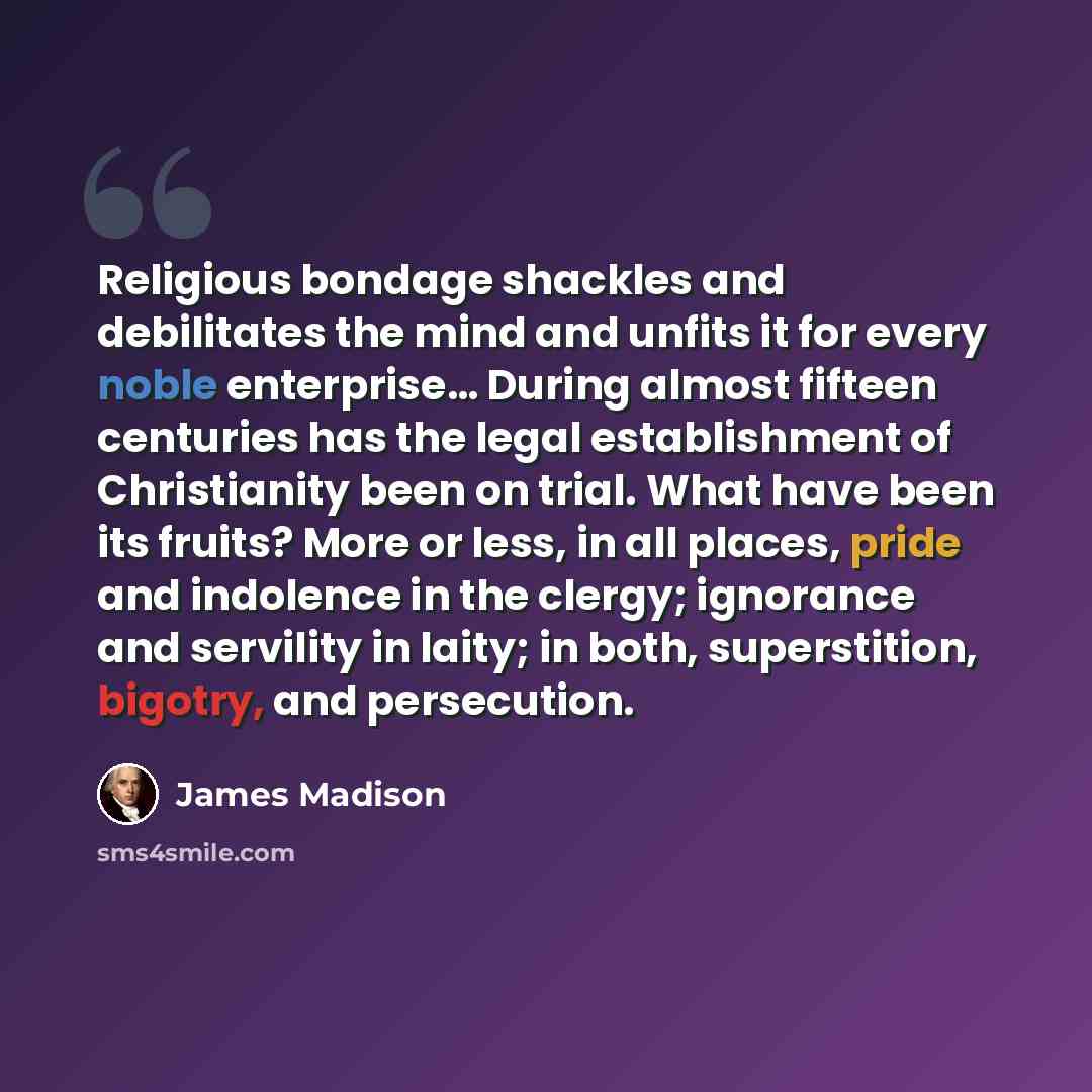 “Religious bondage shackles and debilitates the mind and unfits it for every noble enterprise… During almost fifteen centuries has the legal establishment of Christianity been on trial. What have been its fruits? More or less, in all places, pride and indolence in the clergy; ignorance and…” quote by James Madison