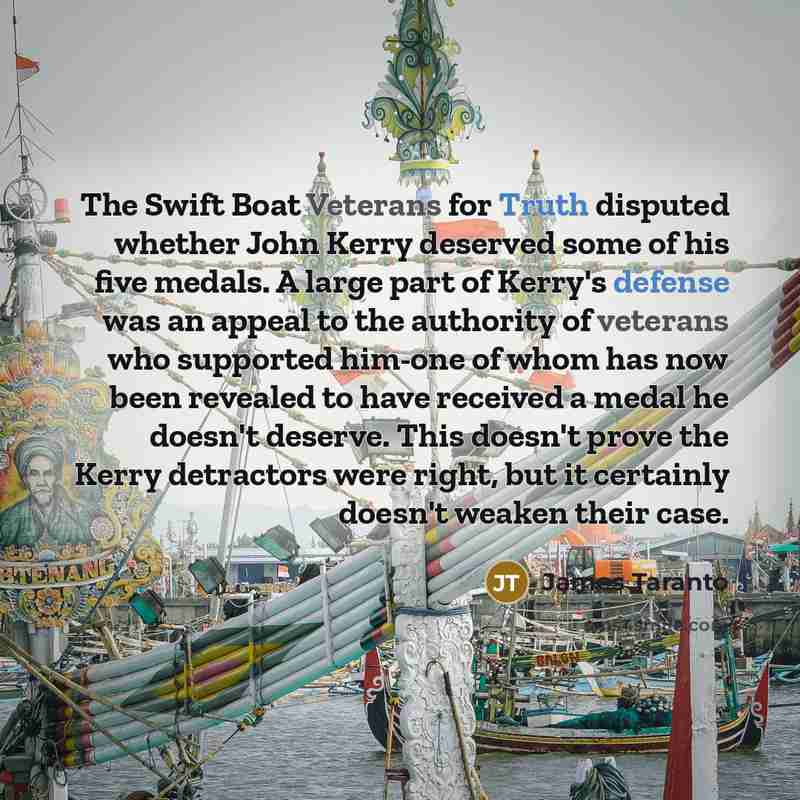“The Swift Boat Veterans for Truth disputed whether John Kerry deserved some of his five medals. A large part of Kerry's defense was an appeal to the authority of veterans who supported him-one of whom has now been revealed to have received a medal he doesn't deserve. This doesn't prove the Kerry…” quote by James Taranto