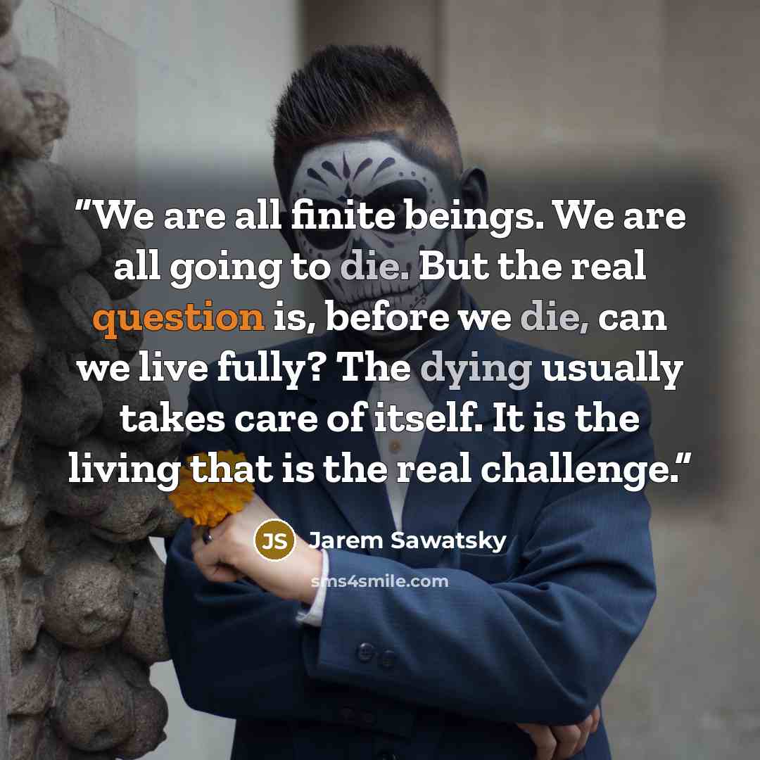 “We are all finite beings. We are all going to die. But the real question is, before we die, can we live fully? The dying usually takes care of itself. It is the living that is the real challenge.” quote by Jarem Sawatsky