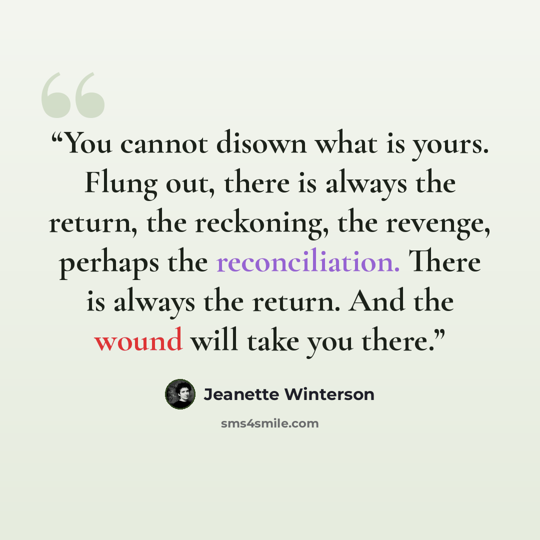 “You cannot disown what is yours. Flung out, there is always the return, the reckoning, the revenge, perhaps the reconciliation. There is always the return. And the wound will take you there.” quote by Jeanette Winterson