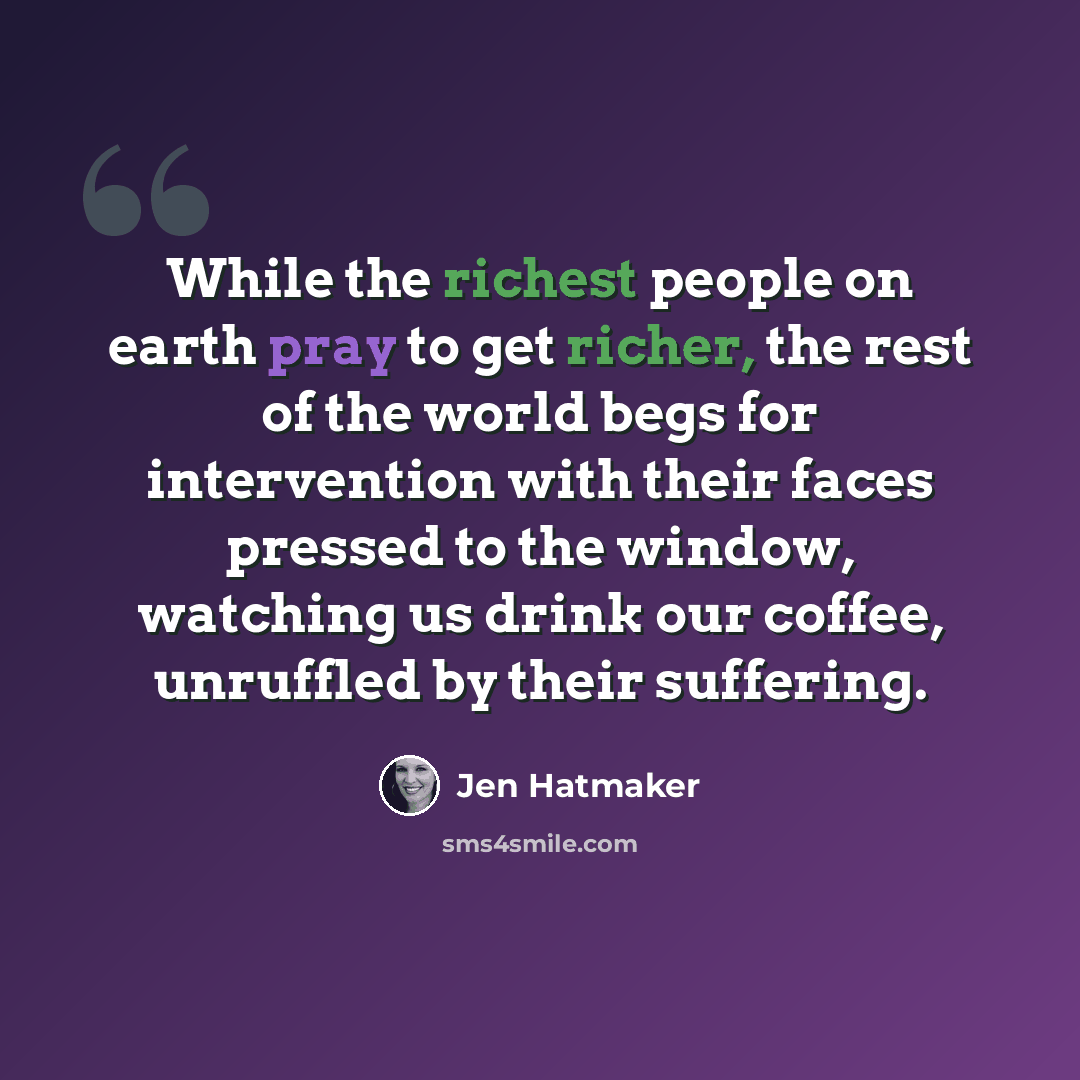“While the richest people on earth pray to get richer, the rest of the world begs for intervention with their faces pressed to the window, watching us drink our coffee, unruffled by their suffering.” quote by Jen Hatmaker