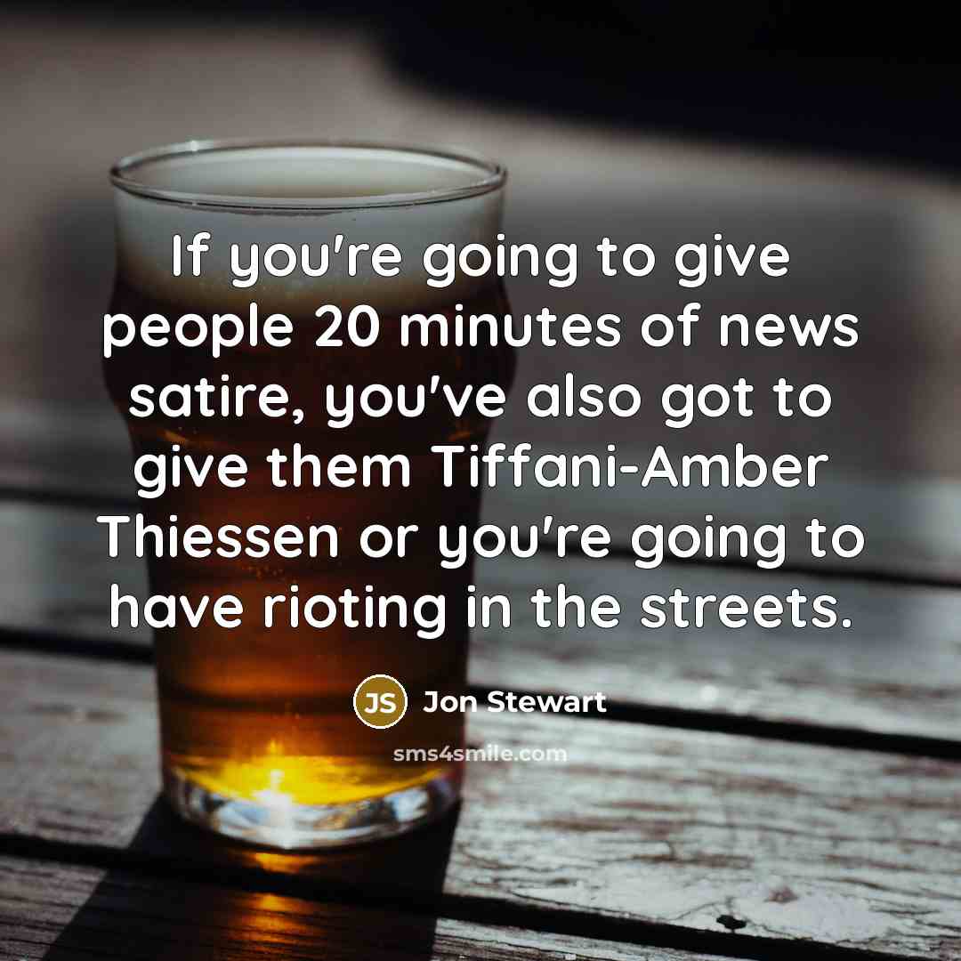 “If you're going to give people 20 minutes of news satire, you've also got to give them Tiffani-Amber Thiessen or you're going to have rioting in the streets.” quote by Jon Stewart