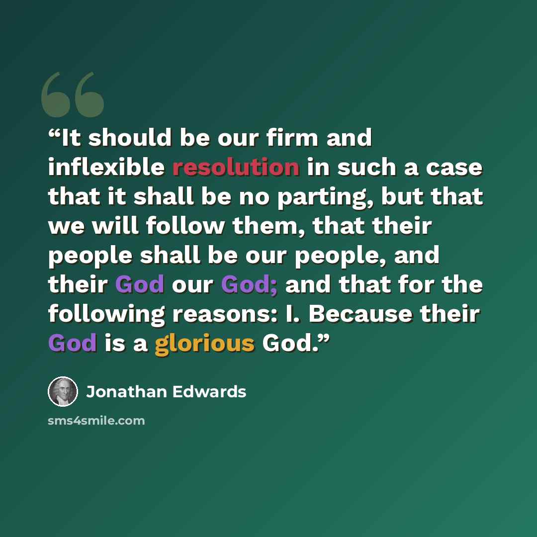 “It should be our firm and inflexible resolution in such a case that it shall be no parting, but that we will follow them, that their people shall be our people, and their God our God; and that for the following reasons: I. Because their God is a glorious God.” quote by Jonathan Edwards