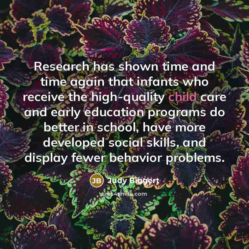 “Research has shown time and time again that infants who receive the high-quality child care and early education programs do better in school, have more developed social skills, and display fewer behavior problems.” quote by Judy Biggert