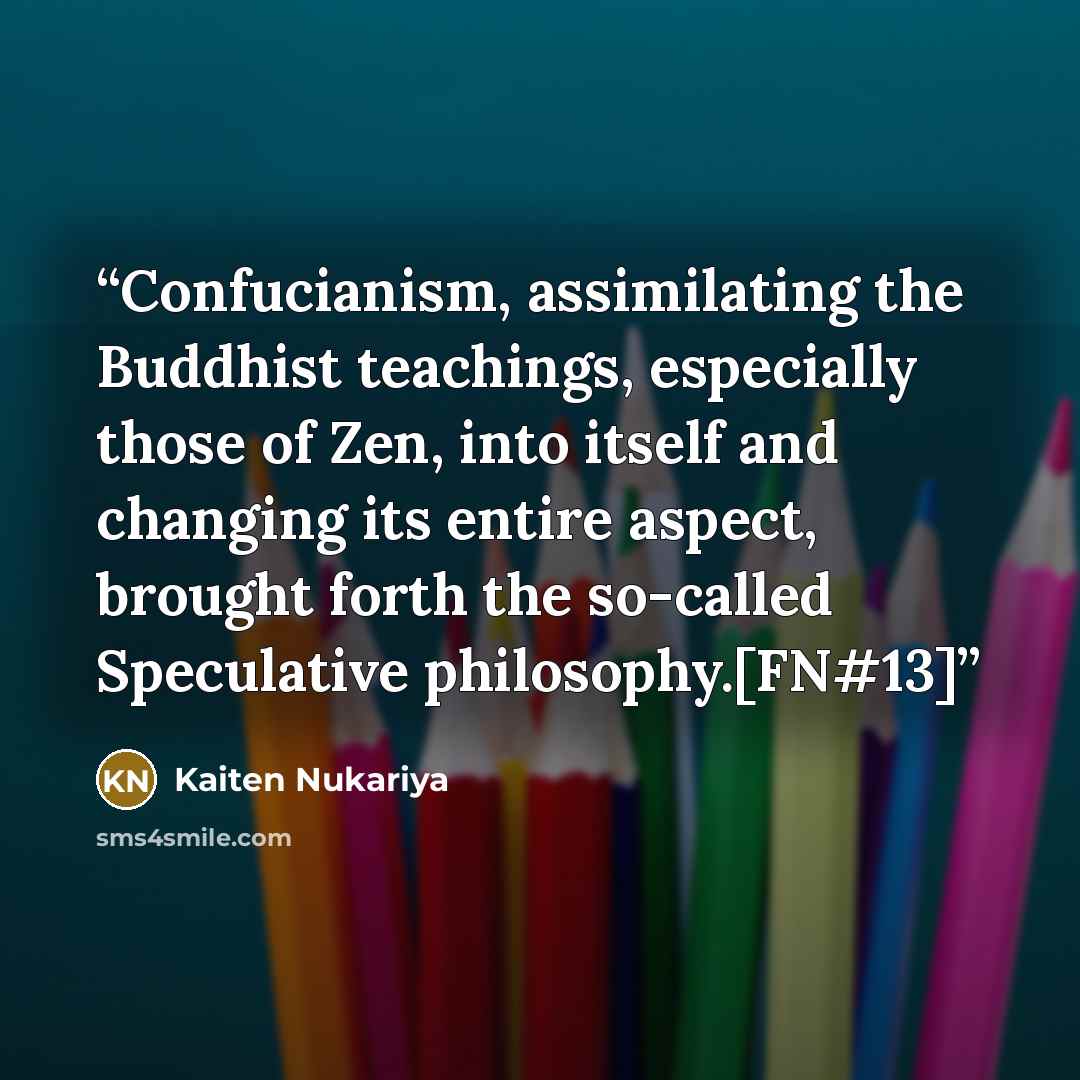 “Confucianism, assimilating the Buddhist teachings, especially those of Zen, into itself and changing its entire aspect, brought forth the so-called Speculative philosophy.[FN#13]” quote by Kaiten Nukariya