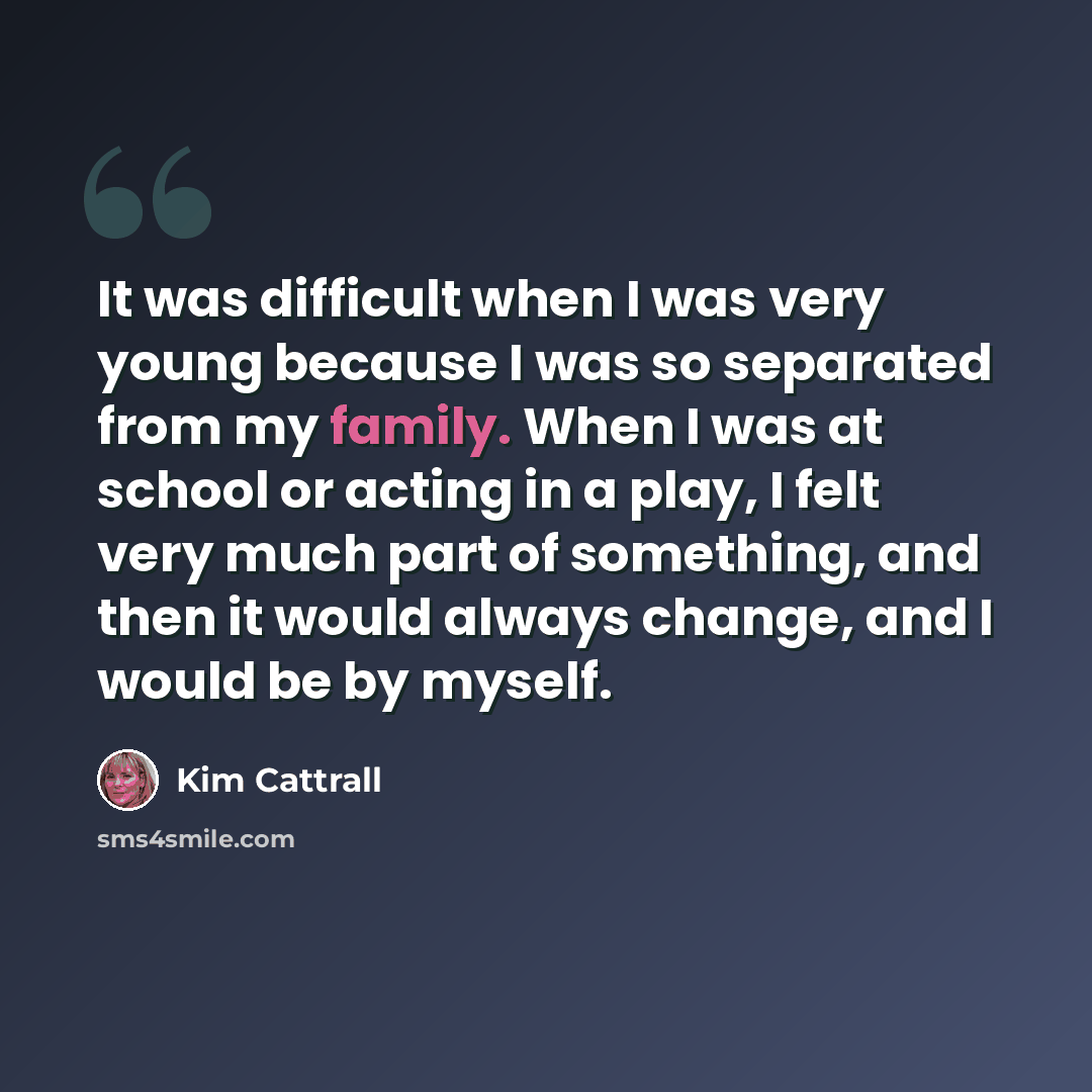 “It was difficult when I was very young because I was so separated from my family. When I was at school or acting in a play, I felt very much part of something, and then it would always change, and I would be by myself.” quote by Kim Cattrall